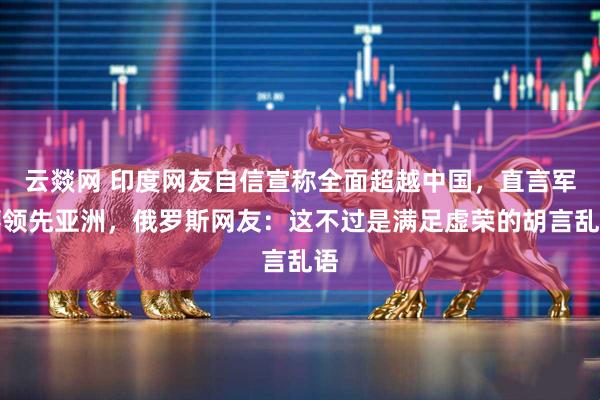 云燚网 印度网友自信宣称全面超越中国，直言军事领先亚洲，俄罗斯网友：这不过是满足虚荣的胡言乱语