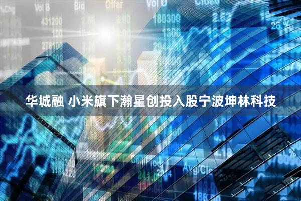 华城融 小米旗下瀚星创投入股宁波坤林科技