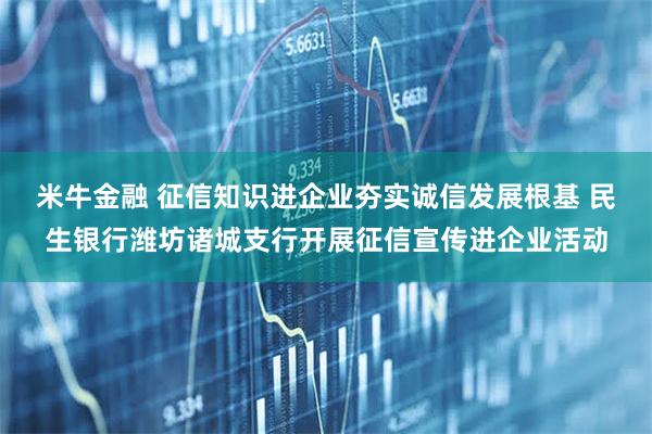 米牛金融 征信知识进企业夯实诚信发展根基 民生银行潍坊诸城支行开展征信宣传进企业活动