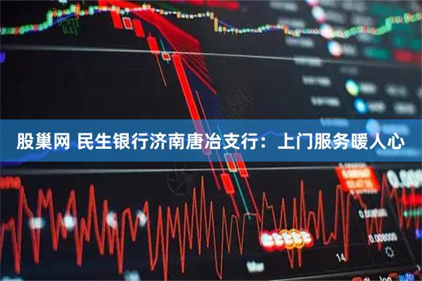 股巢网 民生银行济南唐冶支行：上门服务暖人心