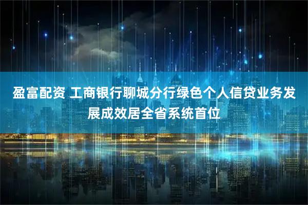 盈富配资 工商银行聊城分行绿色个人信贷业务发展成效居全省系统首位