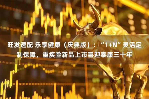 旺发速配 乐享健康（庆典版）：“1+N”灵活定制保障，重疾险新品上市喜迎泰康三十年