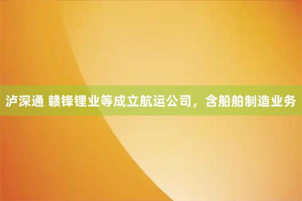 泸深通 赣锋锂业等成立航运公司，含船舶制造业务