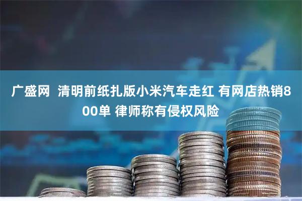 广盛网  清明前纸扎版小米汽车走红 有网店热销800单 律师称有侵权风险