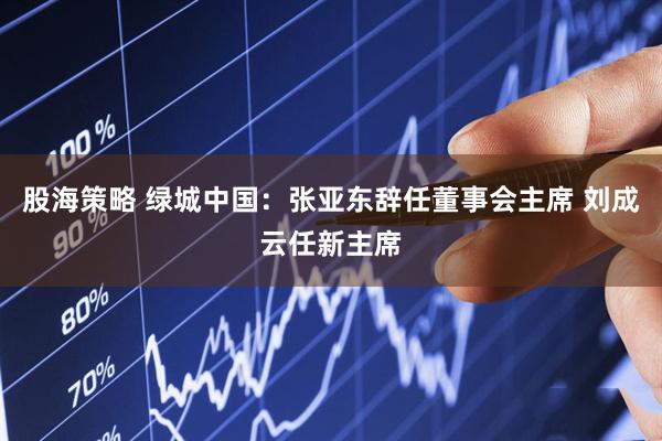 股海策略 绿城中国：张亚东辞任董事会主席 刘成云任新主席