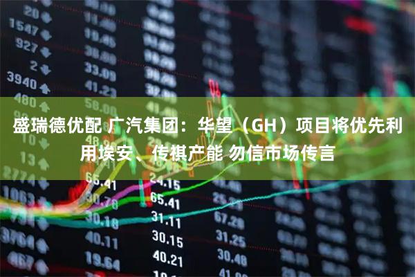 盛瑞德优配 广汽集团：华望（GH）项目将优先利用埃安、传祺产能 勿信市场传言