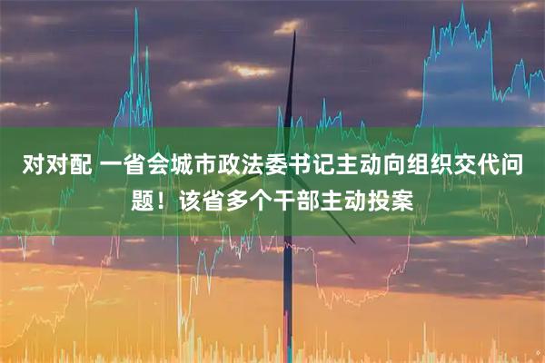 对对配 一省会城市政法委书记主动向组织交代问题！该省多个干部主动投案
