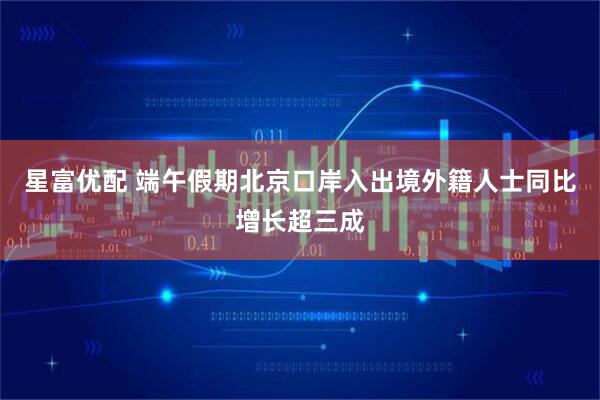 星富优配 端午假期北京口岸入出境外籍人士同比增长超三成
