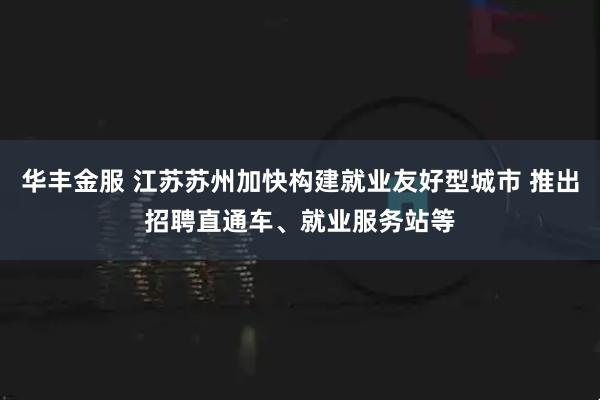 华丰金服 江苏苏州加快构建就业友好型城市 推出招聘直通车、就业服务站等