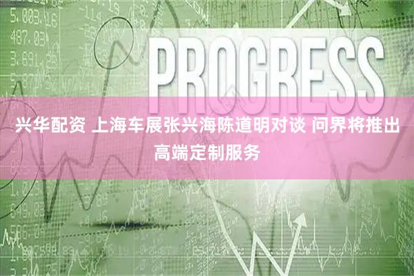 兴华配资 上海车展张兴海陈道明对谈 问界将推出高端定制服务