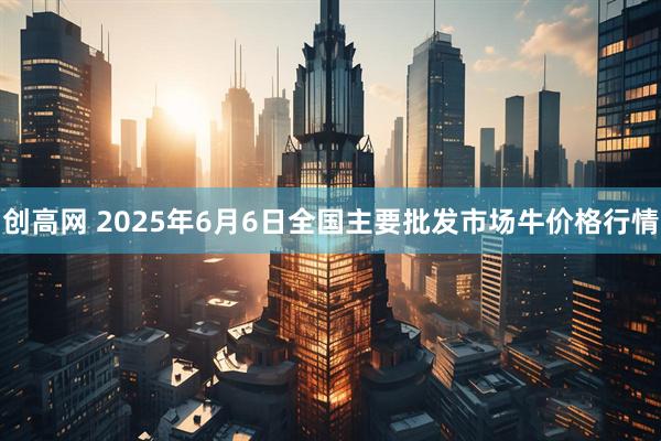 创高网 2025年6月6日全国主要批发市场牛价格行情