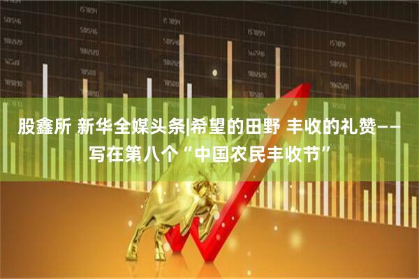 股鑫所 新华全媒头条|希望的田野 丰收的礼赞——写在第八个“中国农民丰收节”
