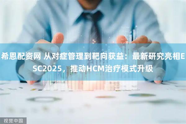 希恩配资网 从对症管理到靶向获益：最新研究亮相ESC2025，推动HCM治疗模式升级