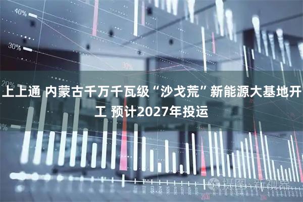 上上通 内蒙古千万千瓦级“沙戈荒”新能源大基地开工 预计2027年投运