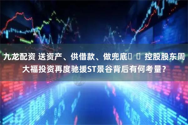 九龙配资 送资产、供借款、做兜底⋯⋯控股股东周大福投资再度驰援ST景谷背后有何考量？