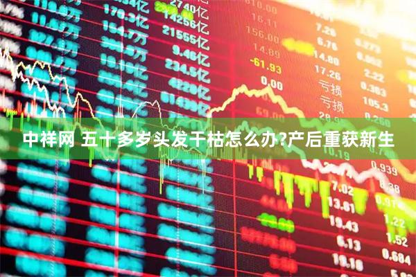 中祥网 五十多岁头发干枯怎么办?产后重获新生