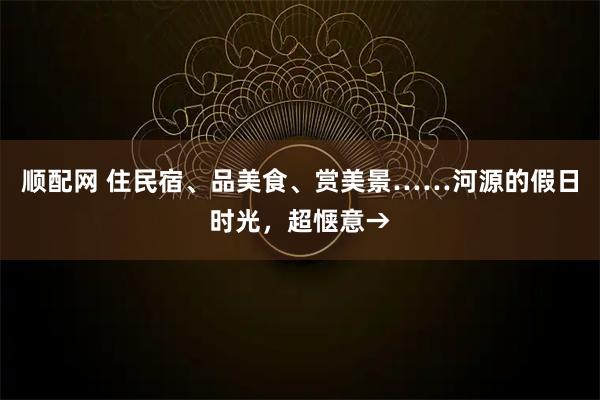 顺配网 住民宿、品美食、赏美景……河源的假日时光，超惬意→