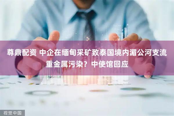 尊鼎配资 中企在缅甸采矿致泰国境内湄公河支流重金属污染？中使馆回应