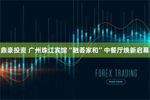 鼎豪投资 广州珠江宾馆“融荟家和”中餐厅焕新启幕