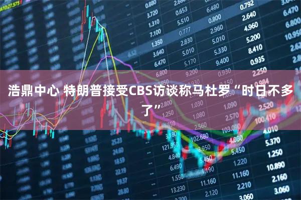 浩鼎中心 特朗普接受CBS访谈称马杜罗“时日不多了”