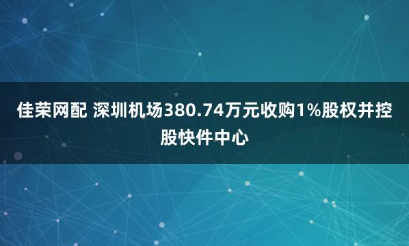 佳荣网配 深圳机场380.74万元收购1%股权并控股快件中心