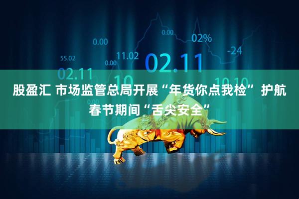 股盈汇 市场监管总局开展“年货你点我检” 护航春节期间“舌尖安全”