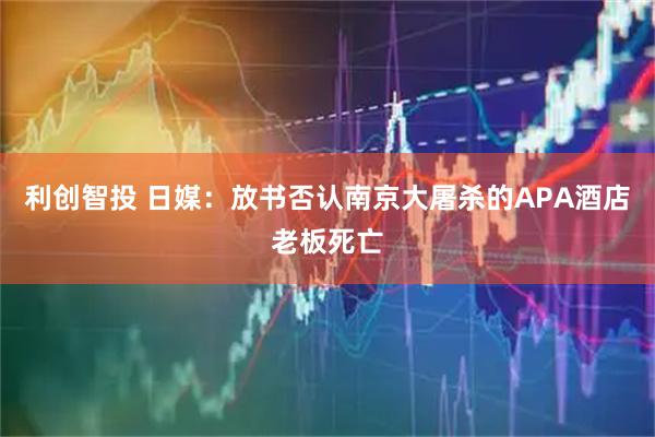 利创智投 日媒：放书否认南京大屠杀的APA酒店老板死亡