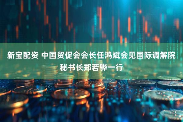 新宝配资 中国贸促会会长任鸿斌会见国际调解院秘书长郑若骅一行