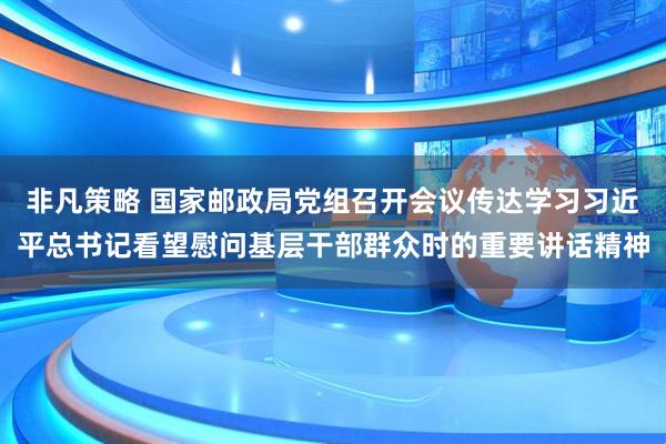 非凡策略 国家邮政局党组召开会议传达学习习近平总书记看望慰问基层干部群众时的重要讲话精神