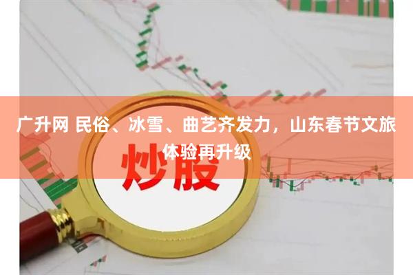 广升网 民俗、冰雪、曲艺齐发力，山东春节文旅体验再升级