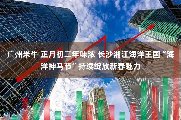 广州米牛 正月初二年味浓 长沙湘江海洋王国“海洋神马节”持续绽放新春魅力