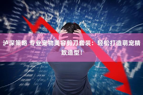 泸深策略 专业宠物美容剪刀套装：轻松打造萌宠精致造型！