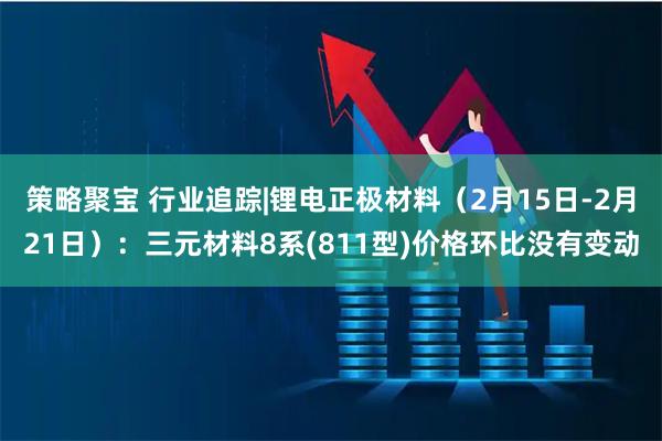 策略聚宝 行业追踪|锂电正极材料（2月15日-2月21日）：三元材料8系(811型)价格环比没有变动