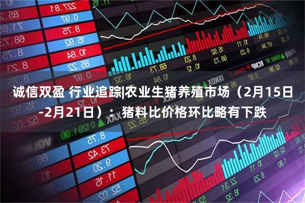 诚信双盈 行业追踪|农业生猪养殖市场（2月15日-2月21日）：猪料比价格环比略有下跌