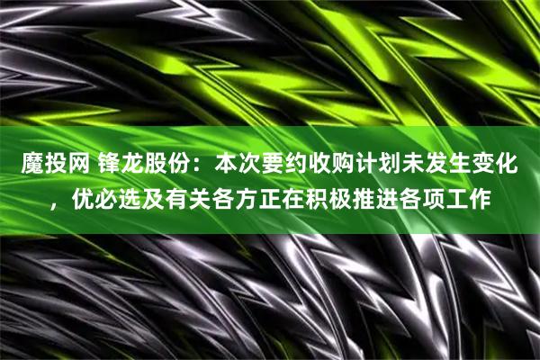 魔投网 锋龙股份：本次要约收购计划未发生变化，优必选及有关各方正在积极推进各项工作
