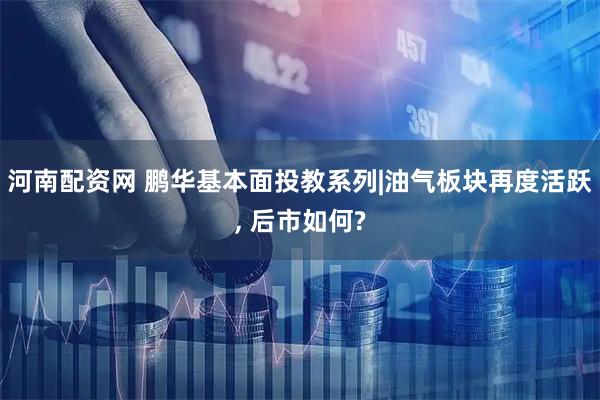 河南配资网 鹏华基本面投教系列|油气板块再度活跃, 后市如何?