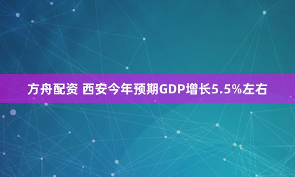 方舟配资 西安今年预期GDP增长5.5%左右