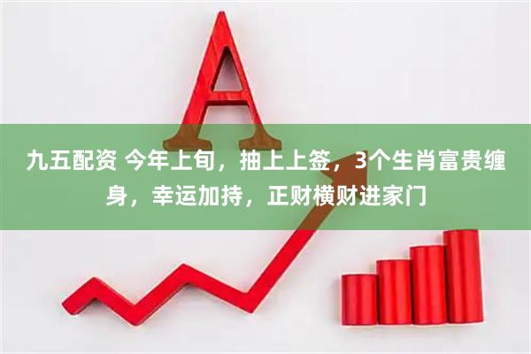 九五配资 今年上旬，抽上上签，3个生肖富贵缠身，幸运加持，正财横财进家门