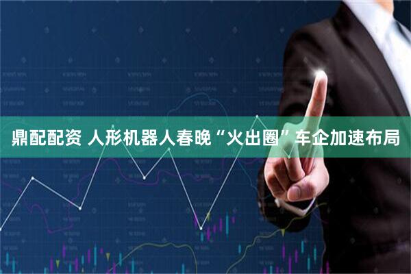 鼎配配资 人形机器人春晚“火出圈”车企加速布局