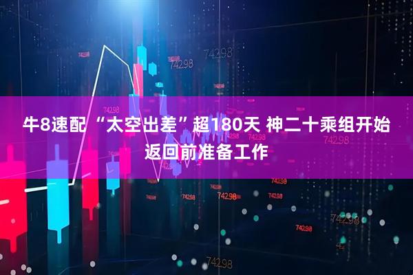 牛8速配 “太空出差”超180天 神二十乘组开始返回前准备工作