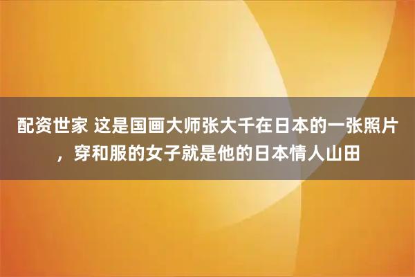 配资世家 这是国画大师张大千在日本的一张照片，穿和服的女子就是他的日本情人山田