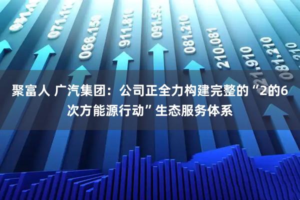 聚富人 广汽集团：公司正全力构建完整的“2的6次方能源行动”生态服务体系