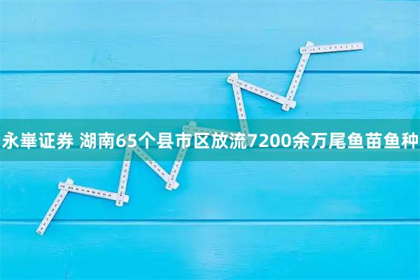 永崋证券 湖南65个县市区放流7200余万尾鱼苗鱼种